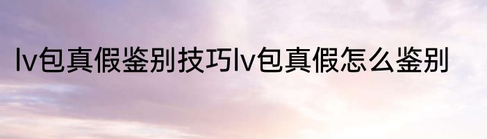 lv包真假鉴别技巧lv包真假怎么鉴别