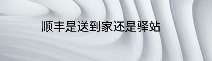 顺丰是送到家还是驿站