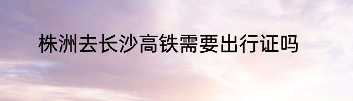株洲去长沙高铁需要出行证吗