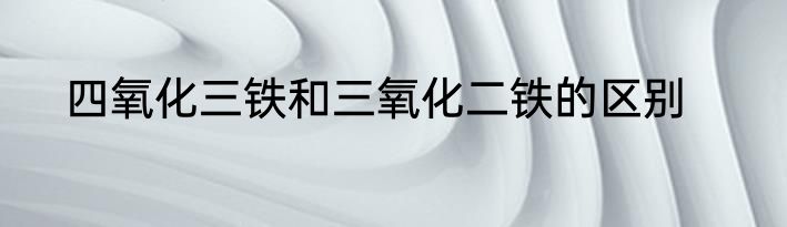 四氧化三铁和三氧化二铁的区别