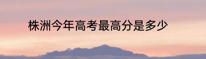 株洲今年高考最高分是多少