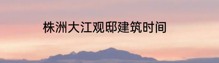 株洲大江观邸建筑时间