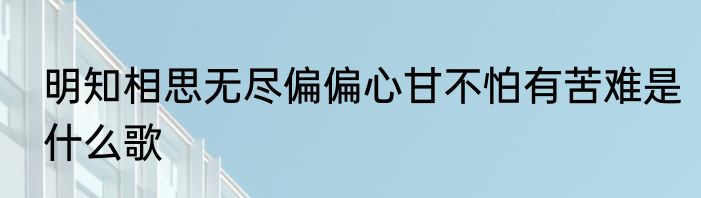 明知相思无尽偏偏心甘不怕有苦难是什么歌