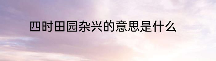 四时田园杂兴的意思是什么