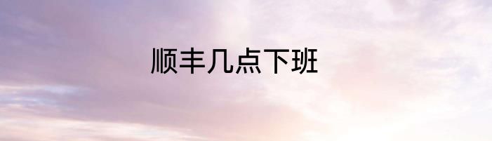 顺丰几点下班