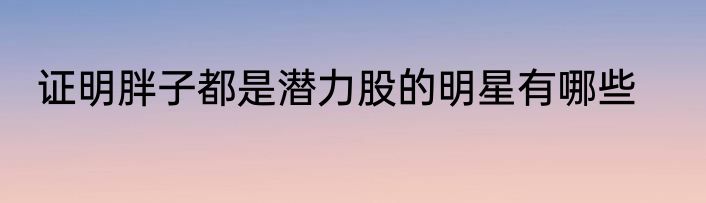 证明胖子都是潜力股的明星有哪些