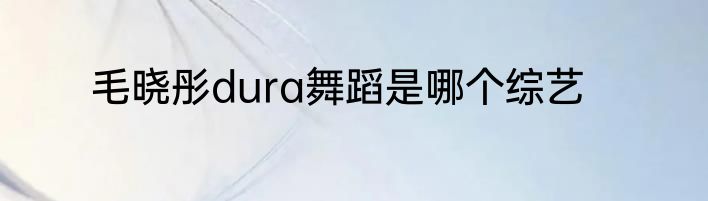 毛晓彤dura舞蹈是哪个综艺