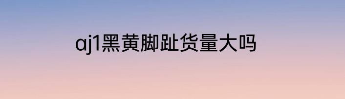 aj1黑黄脚趾货量大吗
