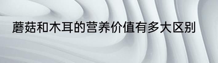蘑菇和木耳的营养价值有多大区别