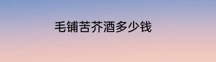 毛铺苦芥酒多少钱
