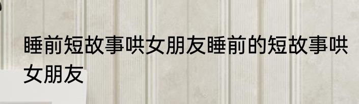 睡前短故事哄女朋友睡前的短故事哄女朋友