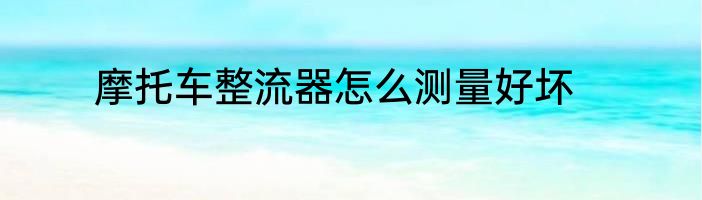摩托车整流器怎么测量好坏