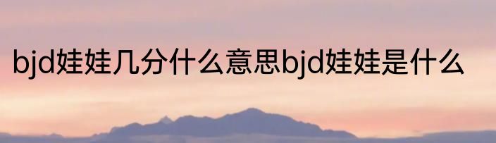 bjd娃娃几分什么意思bjd娃娃是什么