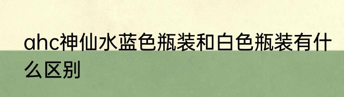 ahc神仙水蓝色瓶装和白色瓶装有什么区别