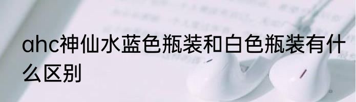 ahc神仙水蓝色瓶装和白色瓶装有什么区别