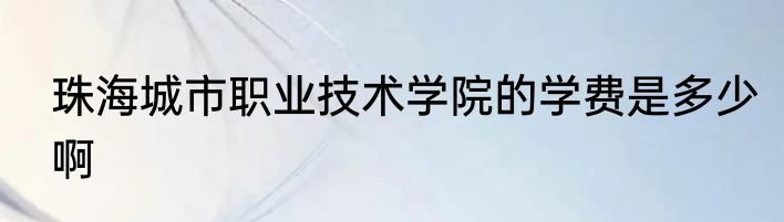 珠海城市职业技术学院的学费是多少啊