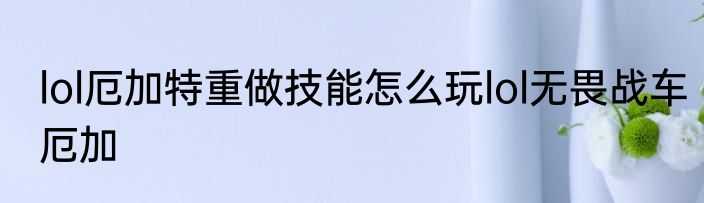 lol厄加特重做技能怎么玩lol无畏战车厄加