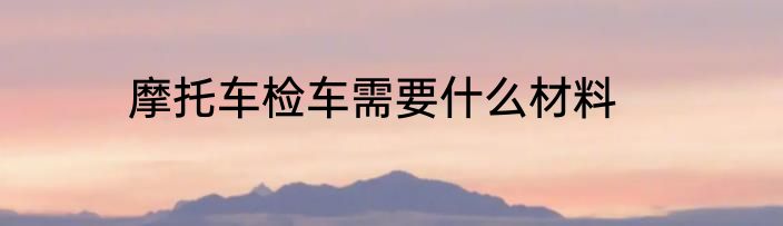 摩托车检车需要什么材料