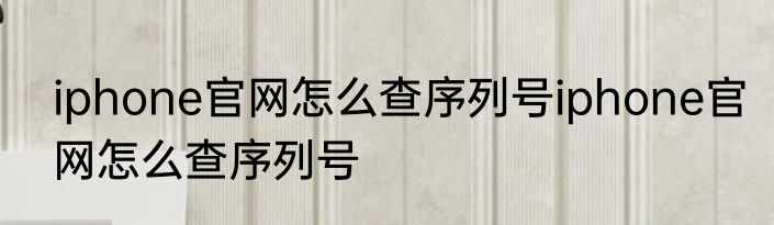 iphone官网怎么查序列号iphone官网怎么查序列号