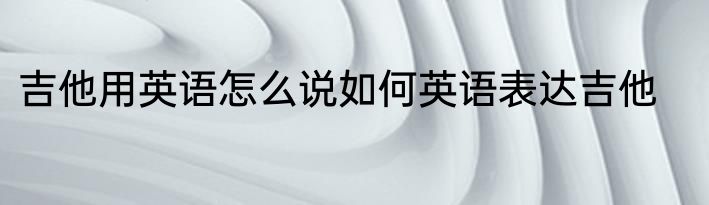 吉他用英语怎么说如何英语表达吉他