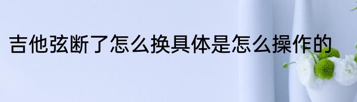 吉他弦断了怎么换具体是怎么操作的