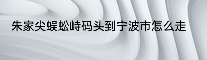 朱家尖蜈蚣峙码头到宁波市怎么走