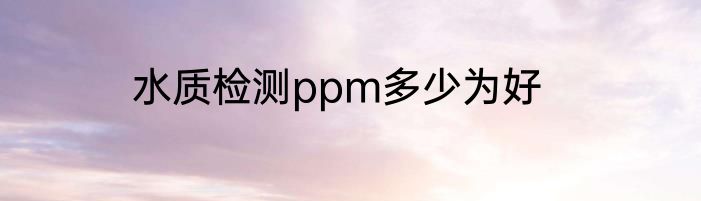 水质检测ppm多少为好