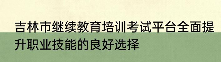 吉林市继续教育培训考试平台全面提升职业技能的良好选择