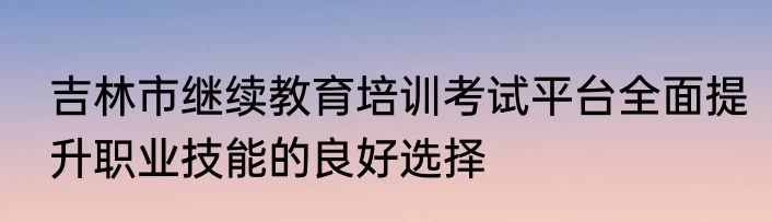 吉林市继续教育培训考试平台全面提升职业技能的良好选择