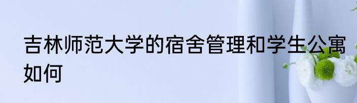 吉林师范大学的宿舍管理和学生公寓如何