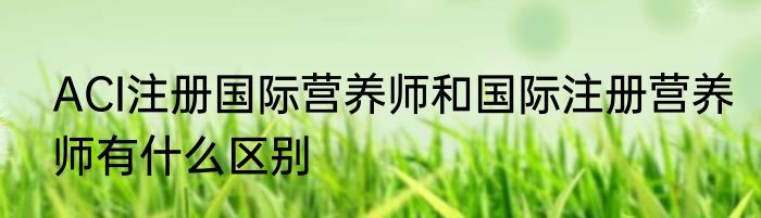 ACI注册国际营养师和国际注册营养师有什么区别
