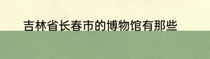 吉林省长春市的博物馆有那些