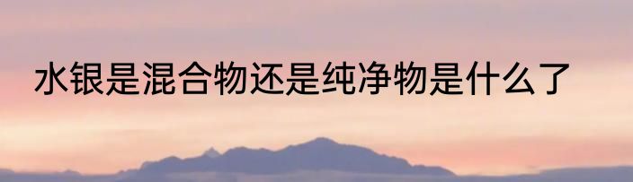 水银是混合物还是纯净物是什么了