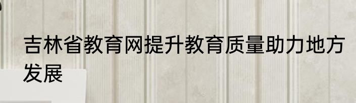 吉林省教育网提升教育质量助力地方发展