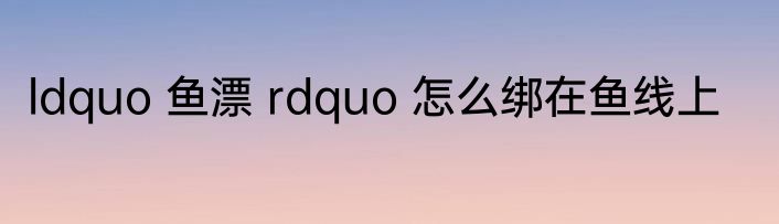 ldquo 鱼漂 rdquo 怎么绑在鱼线上