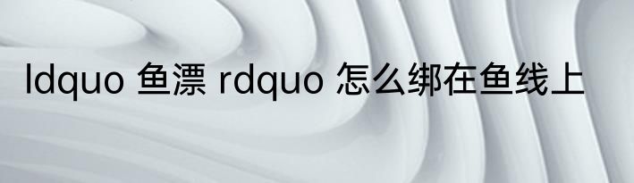 ldquo 鱼漂 rdquo 怎么绑在鱼线上