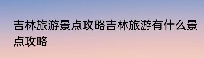 吉林旅游景点攻略吉林旅游有什么景点攻略