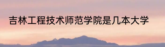 吉林工程技术师范学院是几本大学