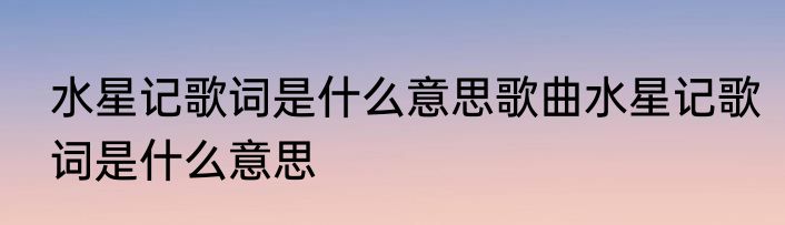 水星记歌词是什么意思歌曲水星记歌词是什么意思