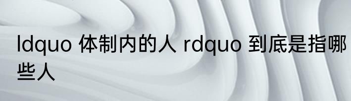 ldquo 体制内的人 rdquo 到底是指哪些人