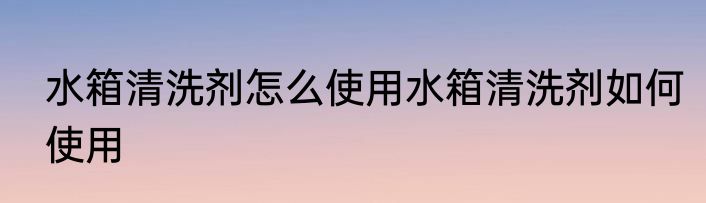 水箱清洗剂怎么使用水箱清洗剂如何使用