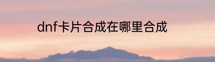dnf卡片合成在哪里合成