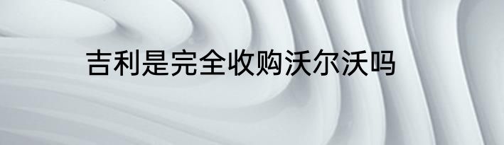 吉利是完全收购沃尔沃吗
