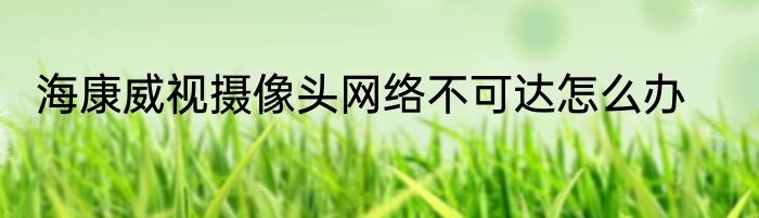 海康威视摄像头网络不可达怎么办