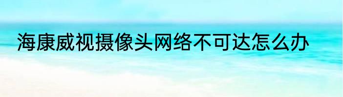 海康威视摄像头网络不可达怎么办