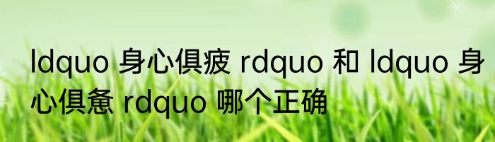 ldquo 身心俱疲 rdquo 和 ldquo 身心俱惫 rdquo 哪个正确