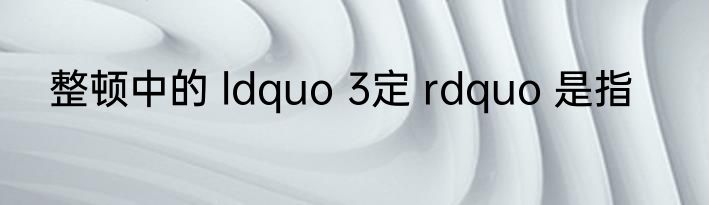 整顿中的 ldquo 3定 rdquo 是指