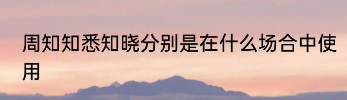 周知知悉知晓分别是在什么场合中使用