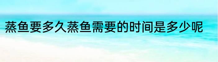 蒸鱼要多久蒸鱼需要的时间是多少呢