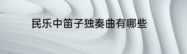 民乐中笛子独奏曲有哪些